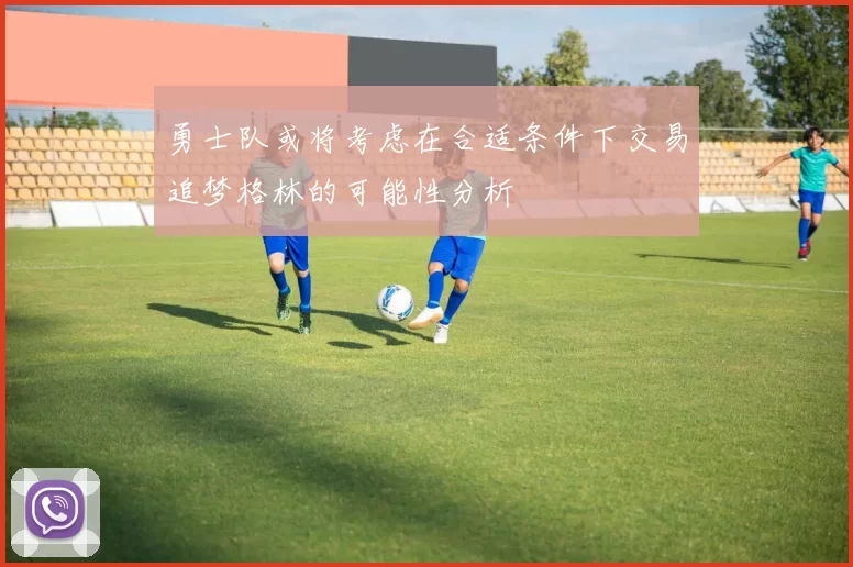 勇士队或将考虑在合适条件下交易追梦格林的可能性分析