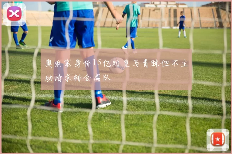 奥利塞身价15亿对皇马青睐但不主动请求转会离队