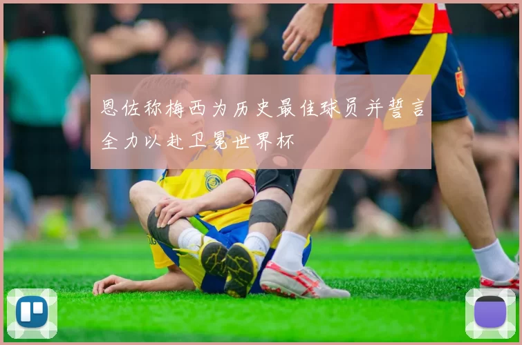 恩佐称梅西为历史最佳球员并誓言全力以赴卫冕世界杯