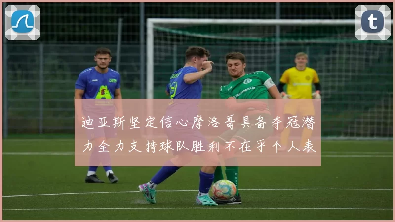 迪亚斯坚定信心摩洛哥具备夺冠潜力全力支持球队胜利不在乎个人表现