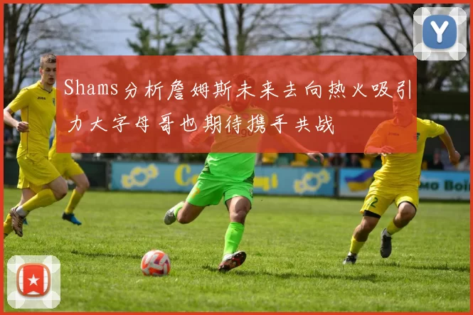 Shams分析詹姆斯未来去向热火吸引力大字母哥也期待携手共战