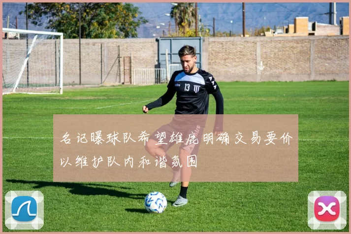 名记曝球队希望雄鹿明确交易要价以维护队内和谐氛围